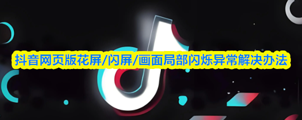 抖音网页版花屏闪屏画面闪烁异常怎么解决-实用修复方案