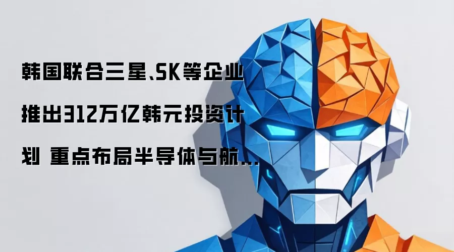 韩国联合三星、SK等企业推出312万亿韩元投资计划 重点布局半导体与航天产业